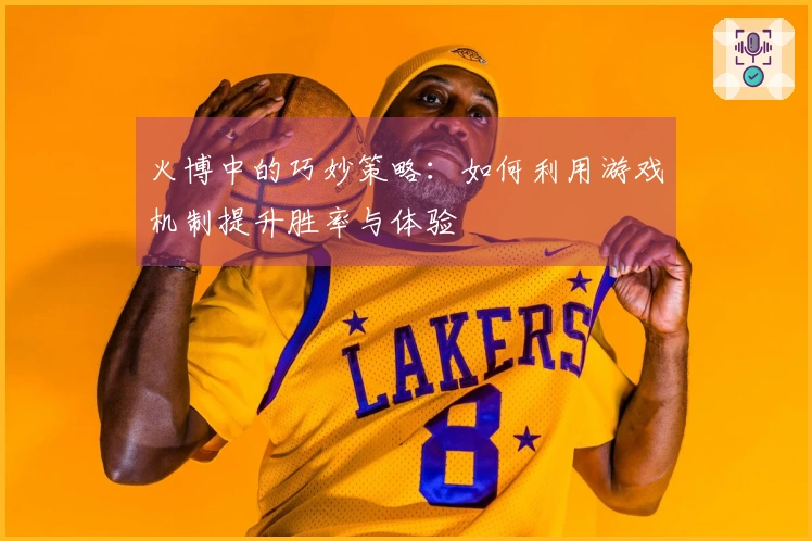 火博中的巧妙策略：如何利用游戏机制提升胜率与体验