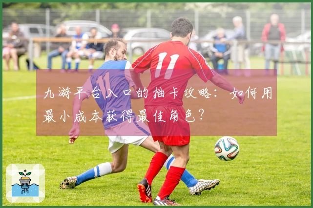 九游平台入口的抽卡攻略：如何用最小成本获得最佳角色？