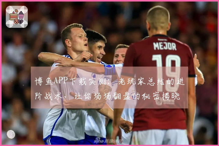 博鱼APP下载实测：老玩家总结的进阶战术，让你场场翻盘的秘密揭晓