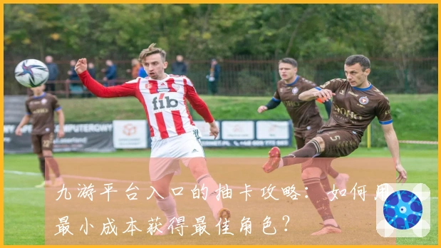 九游平台入口的抽卡攻略：如何用最小成本获得最佳角色？