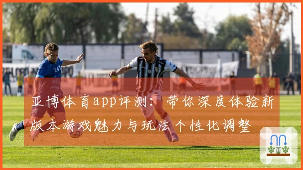 亚博体育app评测:带你深度体验新版本游戏魅力与玩法个性化调整